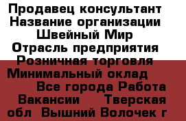 Продавец-консультант › Название организации ­ Швейный Мир › Отрасль предприятия ­ Розничная торговля › Минимальный оклад ­ 30 000 - Все города Работа » Вакансии   . Тверская обл.,Вышний Волочек г.